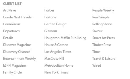 client list: Art News, Conde Nast Traveler, Connoiseur, Departures’ Details,Discover Magazine,Discovery, Channel ,Entertainment Weekly,ESPN Magazine,Family Circle,Forbes,Fortune,Garden Design,Glamour,Houghton-Mifflin Publishing,House & Garden,Los Angeles Times,MacGraw-Hill,Metropolitan Home,New York Times,People Weekly,Real Simple,Rolling Stone,Saveur,Smart Art Press,Timber Press,Time,Travel & Leisure,Wired 