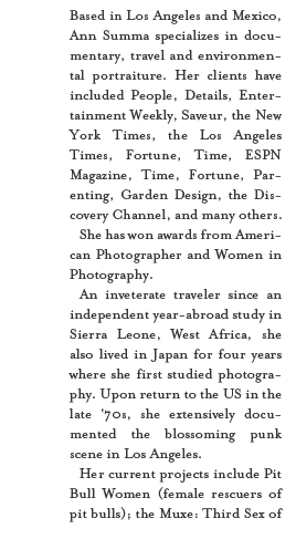 Based in Los Angeles and Mexico, Ann Summa specializes in documentary, travel and environmental portraiture. Her clients have included People, Details, Entertainment Weekly, Saveur, the New York Times, the Los Angeles Times, Fortune, Time, ESPN Magazine, Time, Fortune, Parenting, Garden Design, the Discovery Channel, and many others. She has won awards from American Photographer and Women in Photography.